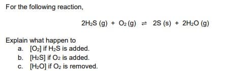 For the following reaction,
2H2S (g) + O2 (g) = 2s (s) + 2H2O (g)
Explain what happen to
a. (02] if H2S is added.
b. [H2S] if O2 is added.
c. [H2O] if O2 is removed.

