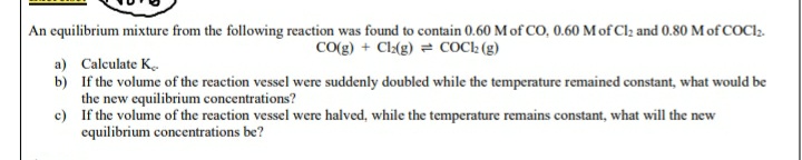 An equilibrium mixture from the following reaction was found to contain 0.60 M of CO, 0.60 M of Clz and 0.80 M of COCI2.
CO(g) + Cl(g) = COCh (g)
a) Calculate K.
b) If the volume of the reaction vessel were suddenly doubled while the temperature remained constant, what would be
the new equilibrium concentrations?
c) If the volume of the reaction vessel were halved, while the temperature remains constant, what will the new
equilibrium concentrations be?
