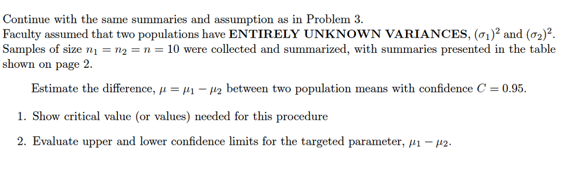 Continue with the same summaries and assumption as in Problem 3.
Faculty assumed that two populations have ENTIRELY UNKNOWN VARIANCES, (01)² and (02)².
Samples of size nį = n2 = n = 10 were collected and summarized, with summaries presented in the table
shown on page 2.
Estimate the difference, u = µ1 – µ2 between two population means with confidence C = 0.95.
1. Show critical value (or values) needed for this procedure
2. Evaluate upper and lower confidence limits for the targeted parameter, µ1 – 2.
