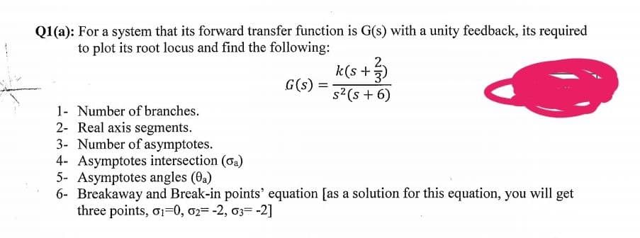 Q1(a): For a system that its forward transfer function is G(s) with a unity feedback, its required
to plot its root locus and find the following:
2.
k(s +3)
G(s)
s?(s + 6)
1- Number of branches.
2- Real axis segments.
3- Number of asymptotes.
4- Asymptotes intersection (oa)
5- Asymptotes angles (0a)
6- Breakaway and Break-in points' equation [as a solution for this equation, you will get
three points, o1=0, 02= -2, 03= -2]
