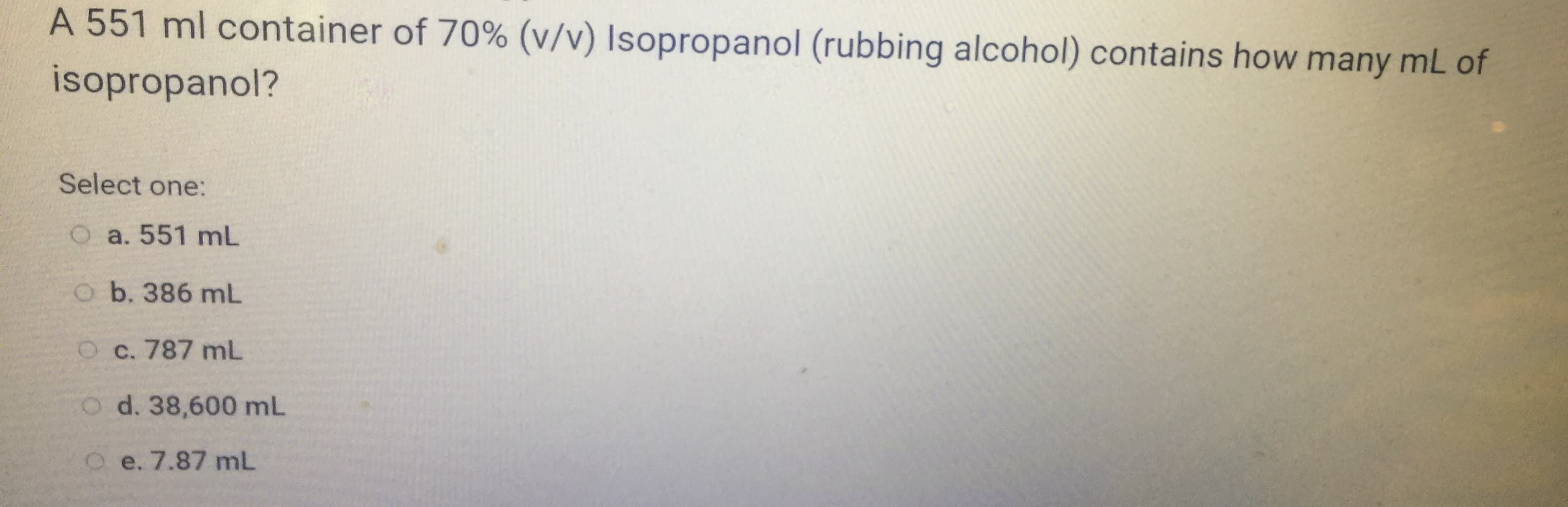 A 551 ml container of 70% (v/v) Isopropanol (rubbing alcohol) contains how many mL of
isopropanol?
Select one:
O a. 551 mL
o b. 386 mL
O c. 787 mL
CO d. 38,600 mL
O e. 7.87 mL
