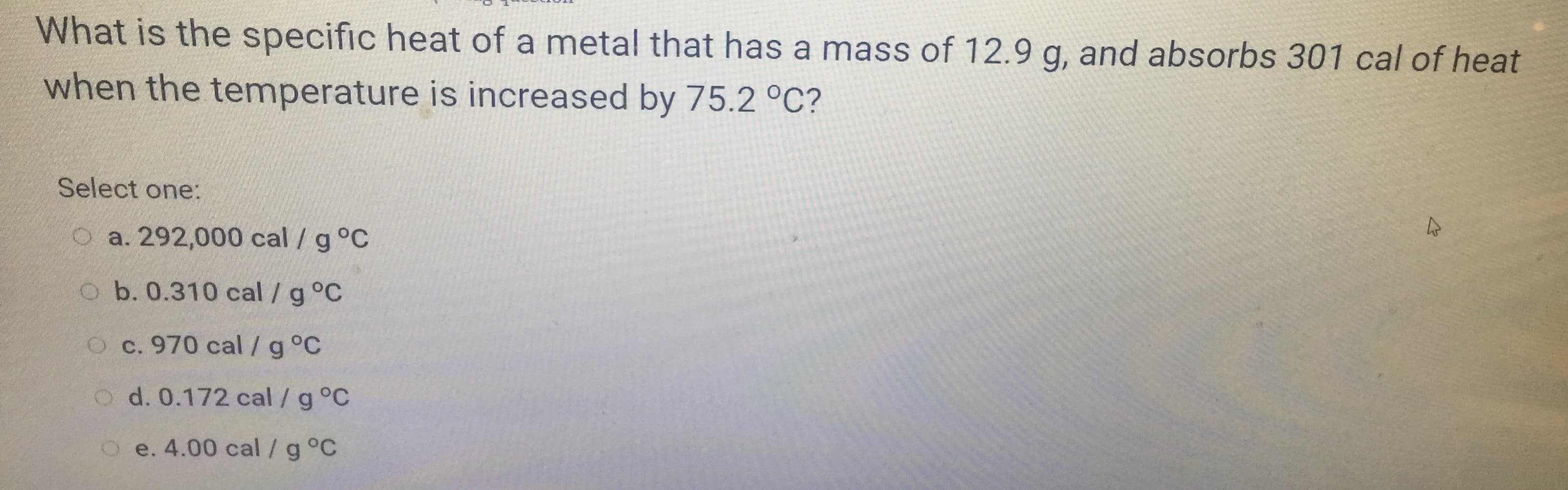 What is the specific heat of a metal that has a mass of 12.9 g, and absorbs 301 cal of heat
when the temperature is increased by 75.2 °C?
Select one:
O a. 292,000 cal /g°C
o b. 0.310 cal / g °C
O c. 970 cal /g°C
o d. 0.172 cal /g°C
O e. 4.00 cal /g °C
