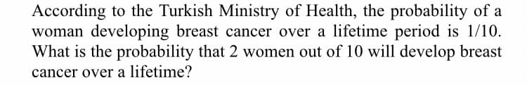 According to the Turkish Ministry of Health, the probability of a
woman developing breast cancer over a lifetime period is 1/10.
What is the probability that 2 women out of 10 will develop breast
cancer over a lifetime?
