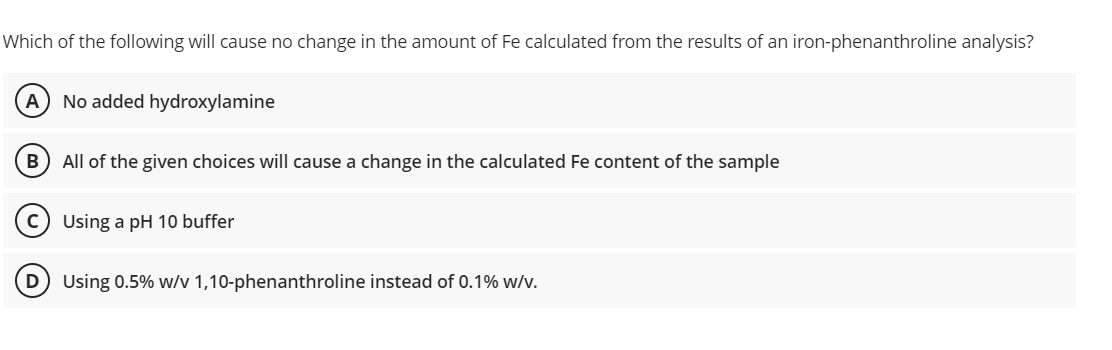 Which of the following will cause no change in the amount of Fe calculated from the results of an iron-phenanthroline analysis?
A No added hydroxylamine
B) All of the given choices will cause a change in the calculated Fe content of the sample
C) Using a pH 10 buffer
Using 0.5% w/v 1,10-phenanthroline instead of 0.1% w/v.