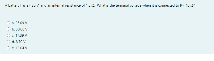 A battery has ɛ= 30 V, and an internal resistance of 1.5 n. What is the terminal voltage when it is connected to R= 10 0?
a. 26.09 V
b. 30.00 V
O c. 17.39 V
d. 8.70 V
e. 13.04 V
