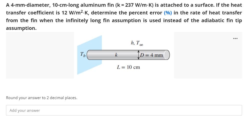 A 4-mm-diameter, 10-cm-long aluminum fin (k = 237 W/m-K) is attached to a surface. If the heat
transfer coefficient is 12 W/m2-K, determine the percent error (%) in the rate of heat transfer
from the fin when the infinitely long fin assumption is used instead of the adiabatic fin tip
assumption.
...
h, T.
Th
k
[D= 4 mm
L = 10 cm
Round your answer to 2 decimal places.
Add your answer
