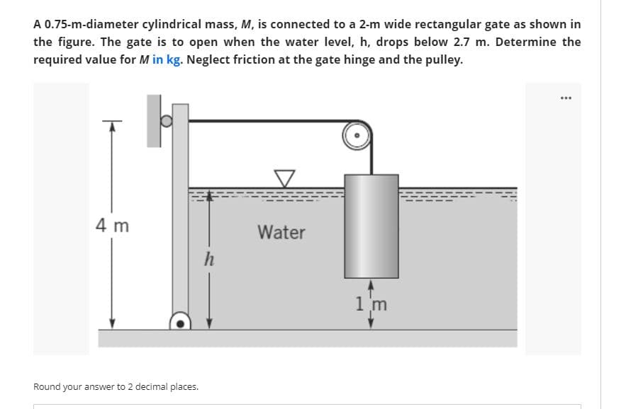 A 0.75-m-diameter cylindrical mass, M, is connected to a 2-m wide rectangular gate as shown in
the figure. The gate is to open when the water level, h, drops below 2.7 m. Determine the
required value for M in kg. Neglect friction at the gate hinge and the pulley.
4 m
Water
1 m
Round your answer to 2 decimal places.
