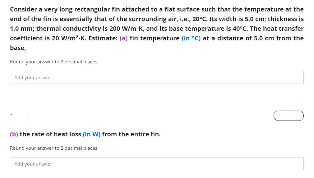 Consider a very long rectangular fin attached to a flat surface such that the temperature at the
end of the fin is essentially that of the surrounding air, i.e., 20°C. Its width is 5.0 cm; thickness is
1.0 mm; thermal conductivity is 200 W/m-K, and its base temperature is 40°C. The heat transfer
coefficient is 20 W/m2.K. Estimate: (a) fin temperature (in °C) at a distance of 5.0 cm from the
base,
Round your answer to 2 decimal places.
Add your answer
(b) the rate of heat loss (in W) from the entire fin.
Round your answer to 2 decimal places.
Add your answer
