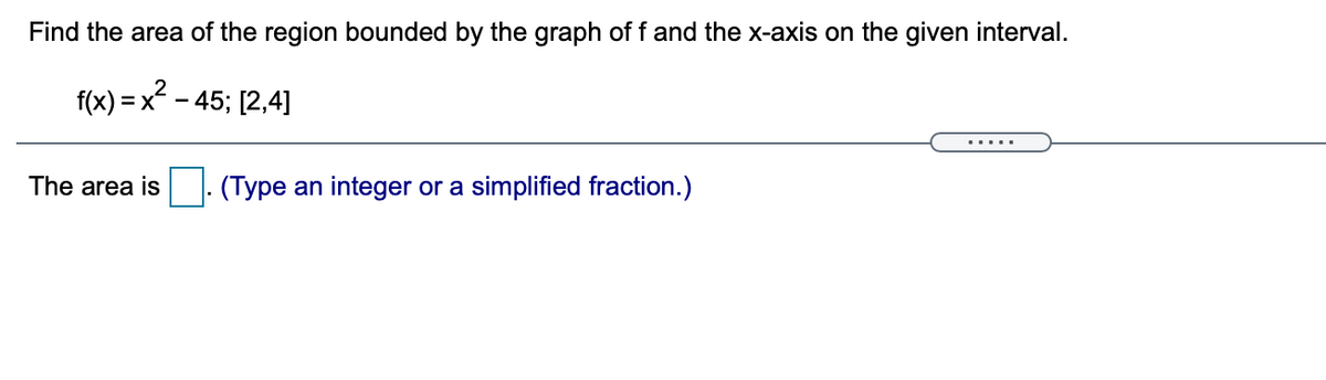 Find the area of the region bounded by the graph of f and the x-axis on the given interval.
f(x) = x - 45; [2,4]
.....
The area is
(Type an integer or a simplified fraction.)
