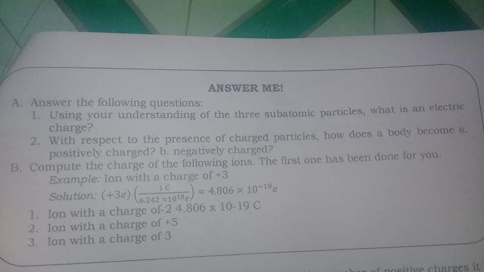 ANSWER ME!
A. Answer the following questions:
1. Using your understanding of the three subatonmic particles, what is an electric
charge?
2. With respect to the presence of charged particles, how does a body become a.
positively charged? b. negatively charged?
B. Compute the charge of the following ions. The first one has been done for you.
Example: lon with a charge of +3
10
Solution: (+3e)
(6.242 x1018 4.806 x 10-19
6.242 x1018e/
1. Ion with a charge of-2 4.806 x 10-19 C
2. lon with a charge of +5
3. Ion with a charge of 3
positive charges it
