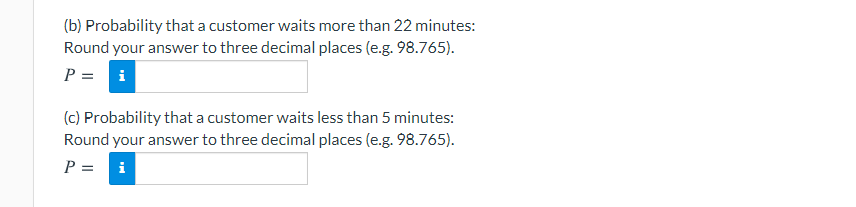(b) Probability that a customer waits more than 22 minutes:
Round your answer to three decimal places (e.g. 98.765).
P =
i
(c) Probability that a customer waits less than 5 minutes:
Round your answer to three decimal places (e.g. 98.765).
P =
i
