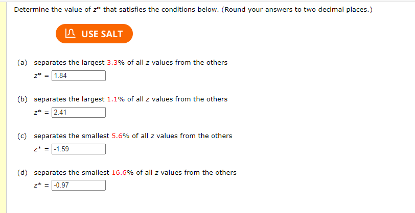 Determine the value of z* that satisfies the conditions below. (Round your answers to two decimal places.)
n USE SALT
(a) separates the largest 3.3% of all z values from the others
z* = 1.84
(b) separates the largest 1.1% of all z values from the others
z* = 2.41
(c) separates the smallest 5.6% of all z values from the others
z* = -1,59
(d) separates the smallest 16.6% of all z values from the others
z* = |-0.97
