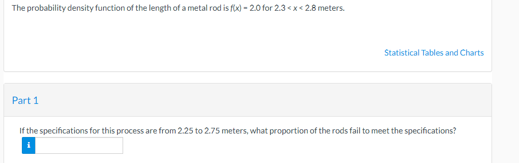 The probability density function of the length of a metal rod is f(x) = 2.0 for 2.3 <x< 2.8 meters.
Statistical Tables and Charts
Part 1
If the specifications for this process are from 2.25 to 2.75 meters, what proportion of the rods fail to meet the specifications?
i
