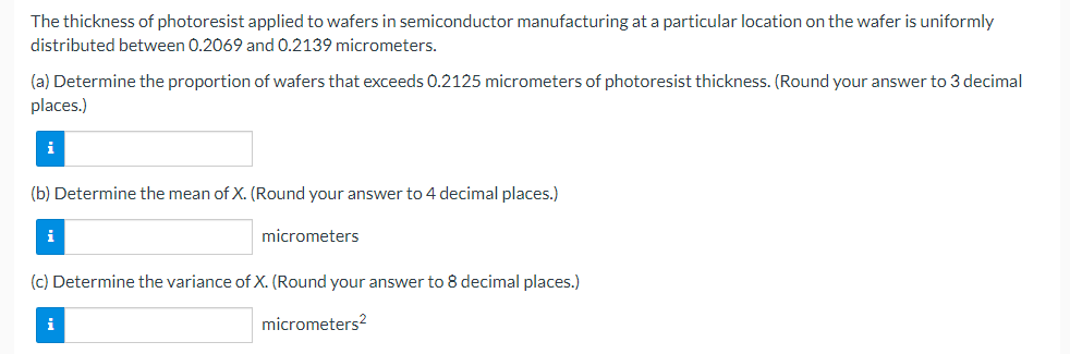 The thickness of photoresist applied to wafers in semiconductor manufacturing at a particular location on the wafer is uniformly
distributed between 0.2069 and 0.2139 micrometers.
(a) Determine the proportion of wafers that exceeds 0.2125 micrometers of photoresist thickness. (Round your answer to 3 decimal
places.)
i
(b) Determine the mean of X. (Round your answer to 4 decimal places.)
i
micrometers
(c) Determine the variance of X. (Round your answer to 8 decimal places.)
i
micrometers?
