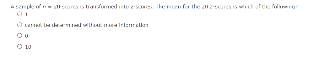 A sample of n = 20 scores is transformed into z-scores. The mean for the 20 z-scores is which of the following?
O 1
O cannot be determined without more information
O 10
