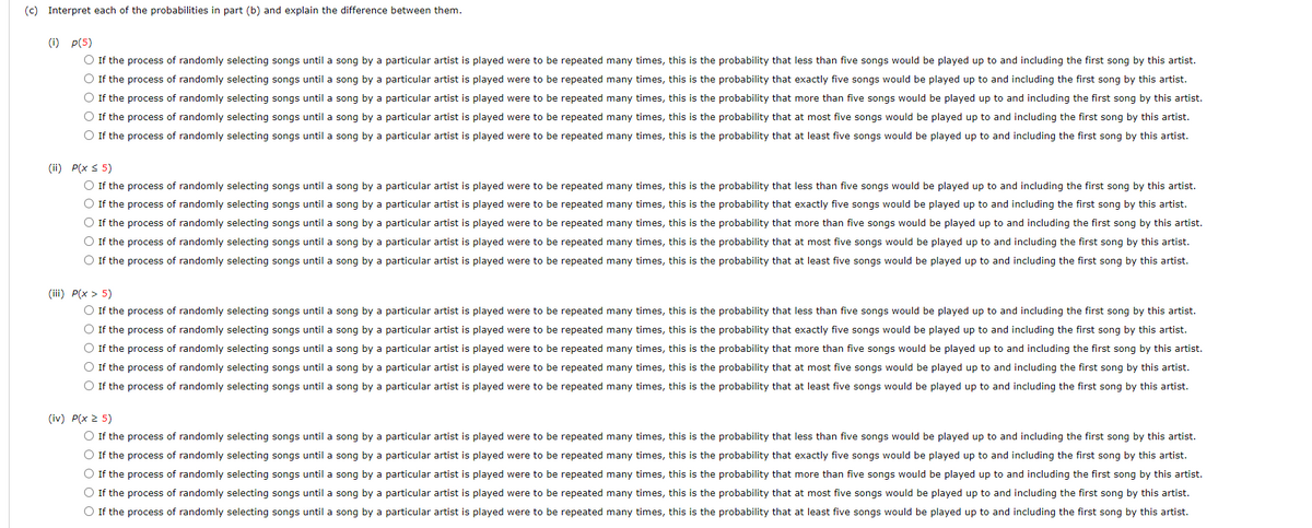 (c) Interpret each of the probabilities in part (b) and explain the difference between them.
(i) p(5)
O If the process of randomly selecting songs until a song by a particular artist is played were to be repeated many times, this is the probability that less than five songs would be played up to and including the first song by this artist.
O If the process of randomly selecting songs until a song by a particular artist is played were to be repeated many times, this is the probability that exactly five songs would be played up to and including the first song by this artist.
O If the process of randomly selecting songs until a song by a particular artist is played were to be repeated many times, this is the probability that more than five songs would be played up to and including the first song by this artist.
O If the process of randomly selecting songs until a song by a particular artist is played were to be repeated many times, this is the probability that at most five songs would be played up to and including the first song by this artist.
O If the process of randomly selecting songs until a song by a particular artist is played were to be repeated many times, this is the probability that at least five songs would be played up to and including the first song by this artist.
(ii) P(x s 5)
O If the process of randomly selecting songs until a song by a particular artist is played were to be repeated many times, this is the probability that less than five songs would be played up to and including the first song by this artist.
O If the process of randomly selecting songs until a song by a particular artist is played were to be repeated many times, this is the probability that exactly five songs would be played up to and including the first song by this artist.
O If the process of randomly selecting songs until a song by a particular artist is played were to be repeated many times, this is the probability that more than five songs would be played up to and including the first song by this artist.
O If the process of randomly selecting songs until a song by a particular artist is played were to be repeated many times, this is the probability that at most five songs would be played up to and including the first song by this artist.
O If the process of randomly selecting songs until a song by a particular artist is played were to be repeated many times, this is the probability that at least five songs would be played up to and including the first song by this artist.
(iii) P(x > 5)
O If the process of randomly selecting songs until a song by a particular artist is played were to be repeated many times, this is the probability that less than five songs would be played up to and including the first song by this artist.
O If the process of randomly selecting songs until a song by a particular artist is played were to be repeated many times, this is the probability that exactly five songs would be played up to and including the first song by this artist.
O If the process of randomly selecting songs until a song by a particular artist is played were to be repeated many times, this is the probability that more than five songs would be played up to and including the first song by this artist.
O If the process of randomly selecting songs until a song by a particular artist is played were to be repeated many times, this is the probability that at most five songs would be played up to and including the first song by this artist.
O If the process of randomly selecting songs until a song by a particular artist is played were to be repeated many times, this is the probability that at least five songs would be played up to and including the first song by this artist.
(iv) P(x 2 5)
O If the process of randomly selecting songs until a song by a particular artist is played were to be repeated many times, this is the probability that less than five songs would be played up to and including the first song by this artist.
O If the process of randomly selecting songs until a song by a particular artist is played were to be repeated many times, this is the probability that exactly five songs would be played up to and including the first song by this artist.
O If the process of randomly selecting songs until a song by a particular artist is played were to be repeated many times, this is the probability that more than five songs would be played up to and including the first song by this artist.
O If the process of randomly selecting songs until a song by a particular artist is played were to be repeated many times, this is the probability that at most five songs would be played up to and including the first song by this artist.
O If the process of randomly selecting songs until a song by a particular artist is played were to be repeated many times, this is the probability that at least five songs would be played up to and including the first song by this artist.
