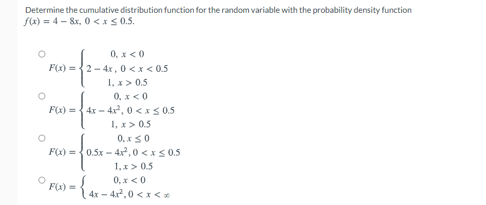 Determine the cumulative distribution function for the random variable with the probability density function
f(x) = 4 – 8x, 0 < x < 0.5.
0, x < 0
2 - 4x , 0 < x < 0.5
F(x) =
1, x > 0.5
0, x < 0
F(x) = { 4x – 4x², 0 < x < 0.5
1, x > 0.5
0, x < 0
F(x) = { 0.5x – 4x², 0 < x < 0.5
1, x > 0.5
0, x < 0
4x – 4x2 ,0 < x < o
F(x) :
