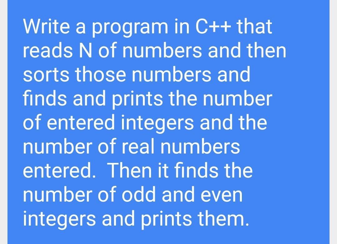Write a program in C++ that
reads N of numbers and then
sorts those numbers and
finds and prints the number
of entered integers and the
number of real numbers
entered. Then it finds the
number of odd and even
integers and prints them.
