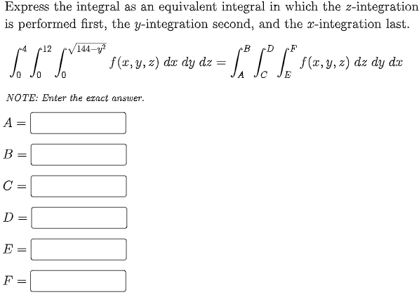 Express the integral as an equivalent integral in which the z-integration
is performed first, the y-integration second, and the x-integration last.
144-y?
f (x, y, z) dx dy dz =
12
•D
f(x, y, z) dz dy dx
%3D
NOTE: Enter the eract answer.
А —
B =
C =
D =
E =
F =
