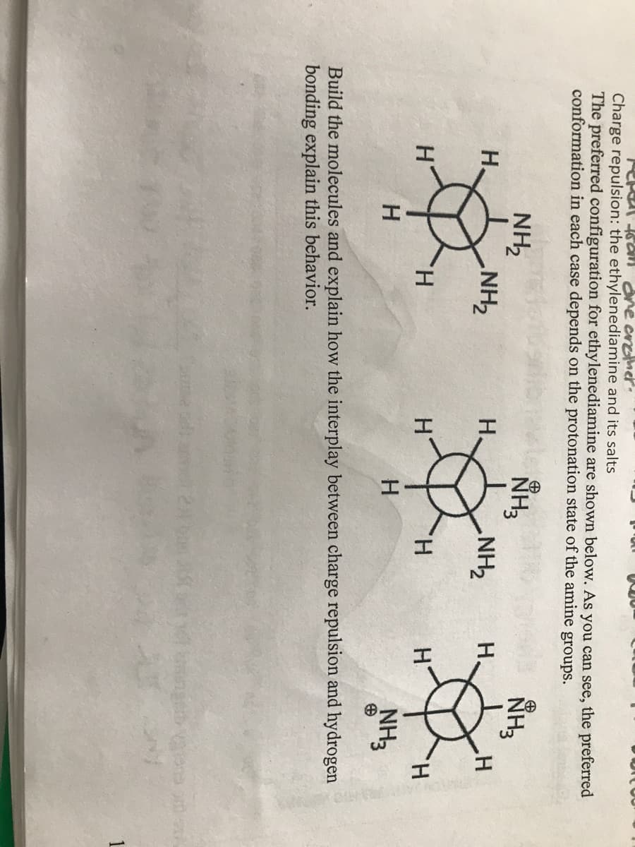 n ane arther.
Charge repulsion: the ethylenediamine and its salts
The preferred configuration for ethylenediamine are shown below. As you can see, the preferred
conformation in each case depends on the protonation state of the amine groups.
NH3
NH2
NH2
H.
NH3
H.
H.
ZHN'
H.
H.
H.
H
H
NH3
Build the molecules and explain how the interplay between charge repulsion and hydrogen
bonding explain this behavior.
1
