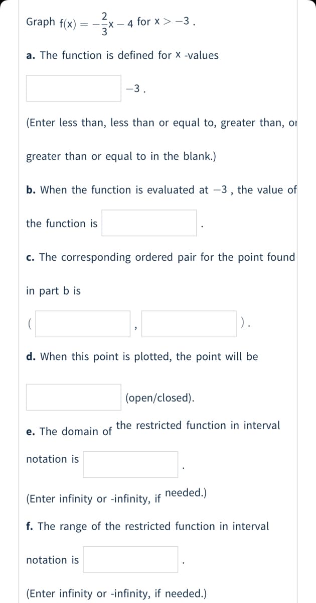 Graph f(x)
= --x - 4 for x> -3
a. The function is defined for x -values
-3
(Enter less than, less than or equal to, greater than, or
greater than or equal to in the blank.)
b. When the function is evaluated at –3 ,
the value of
the function is
c. The corresponding ordered pair for the point found
in part b is
).
d. When this point is plotted, the point will be
(open/closed).
the restricted function in interval
e. The domain of
notation is
needed.)
(Enter infinity or -infinity, if
f. The range of the restricted function in interval
notation is
(Enter infinity or -infinity, if needed.)
