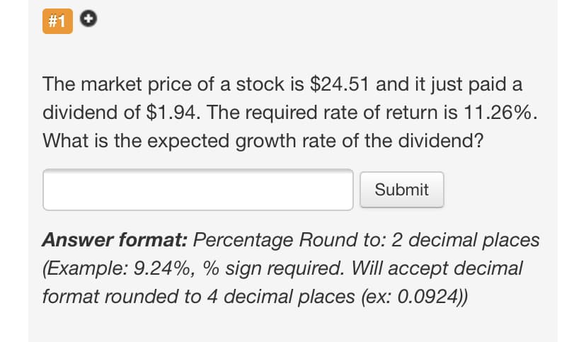 #1 O
The market price of a stock is $24.51 and it just paid a
dividend of $1.94. The required rate of return is 11.26%.
What is the expected growth rate of the dividend?
Submit
Answer format: Percentage Round to: 2 decimal places
(Example: 9.24%, % sign required. Will accept decimal
format rounded to 4 decimal places (ex: 0.0924))
