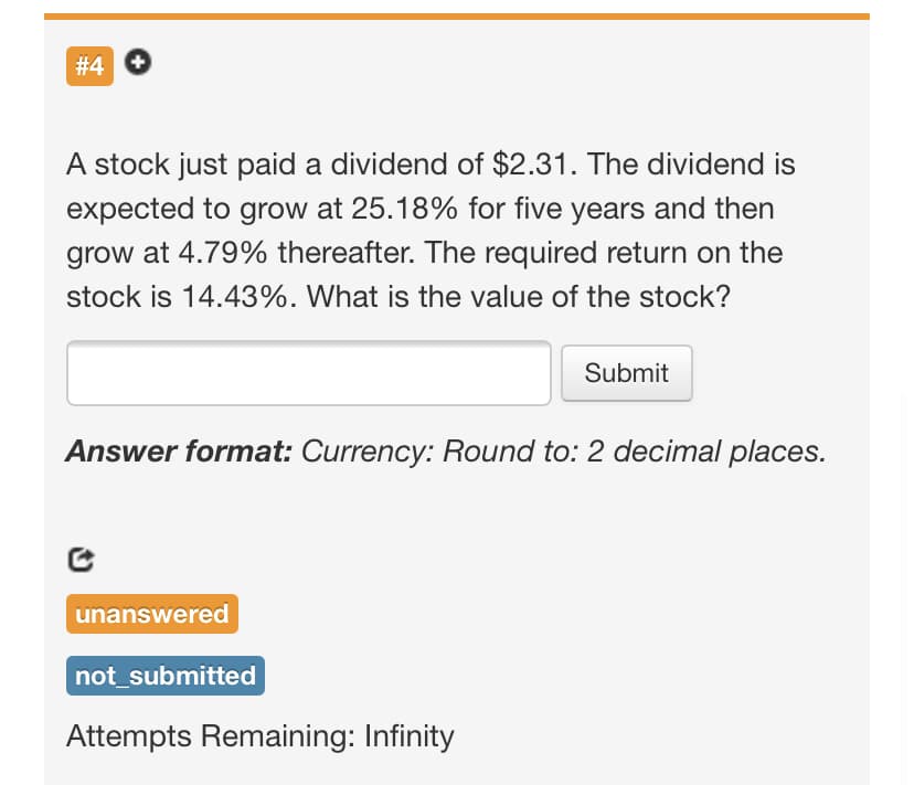 # 4
A stock just paid a dividend of $2.31. The dividend is
expected to grow at 25.18% for five years and then
grow at 4.79% thereafter. The required return on the
stock is 14.43%. What is the value of the stock?
Submit
Answer format: Currency: Round to: 2 decimal places.
unanswered
not_submitted
Attempts Remaining: Infinity

