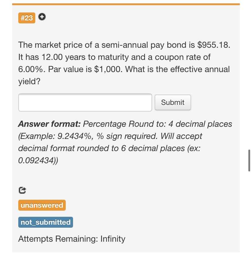 #23
The market price of a semi-annual pay bond is $955.18.
It has 12.00 years to maturity and a coupon rate of
6.00%. Par value is $1,000. What is the effective annual
yield?
Submit
Answer format: Percentage Round to: 4 decimal places
(Example: 9.2434%, % sign required. Will accept
decimal format rounded to 6 decimal places (ex:
0.092434))
unanswered
not_submitted
Attempts Remaining: Infinity
