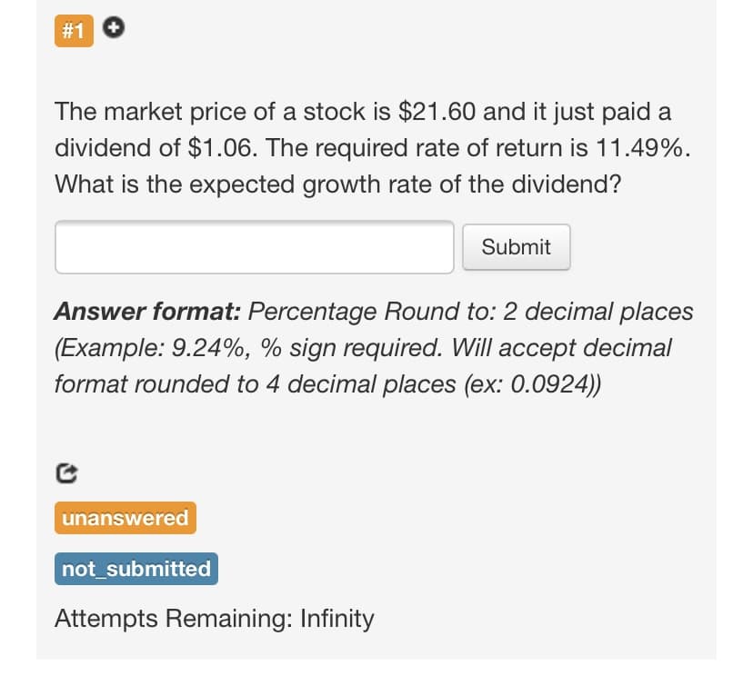 #1
The market price of a stock is $21.60 and it just paid a
dividend of $1.06. The required rate of return is 11.49%.
What is the expected growth rate of the dividend?
Submit
Answer format: Percentage Round to: 2 decimal places
(Example: 9.24%, % sign required. Will accept decimal
format rounded to 4 decimal places (ex: 0.0924))
unanswered
not_submitted
Attempts Remaining: Infinity
%23
