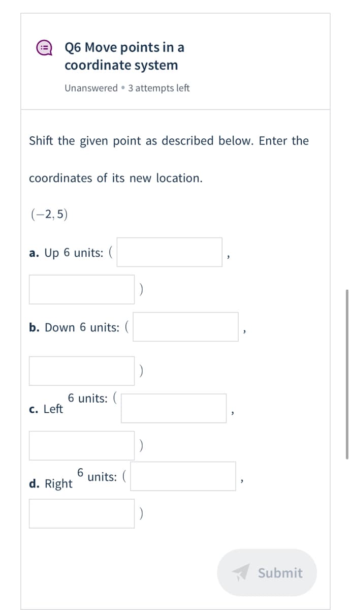 Q6 Move points in a
coordinate system
:=
Unanswered • 3 attempts left
Shift the given point as described below. Enter the
coordinates of its new location.
(-2, 5)
a. Up 6 units: (
b. Down 6 units:
6 units: (
c. Left
units:
d. Right
Submit
