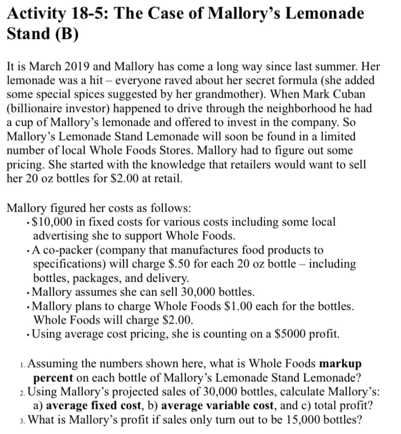 Activity 18-5: The Case of Mallory's Lemonade
Stand (B)
It is March 2019 and Mallory has come a long way since last summer. Her
lemonade was a hit – everyone raved about her secret formula (she added
some special spices suggested by her grandmother). When Mark Cuban
(billionaire investor) happened to drive through the neighborhood he had
a cup of Mallory's lemonade and offered to invest in the company. So
Mallory's Lemonade Stand Lemonade will soon be found in a limited
number of local Whole Foods Stores. Mallory had to figure out some
pricing. She started with the knowledge that retailers would want to sell
her 20 oz bottles for $2.00 at retail.
Mallory figured her costs as follows:
•$10,000 in fixed costs for various costs including some local
advertising she to support Whole Foods.
· A co-packer (company that manufactures food products to
specifications) will charge $.50 for each 20 oz bottle – including
bottles, packages, and delivery.
• Mallory assumes she can sell 30,000 bottles.
• Mallory plans to charge Whole Foods $1.00 each for the bottles.
Whole Foods will charge $2.00.
• Using average cost pricing, she is counting on a $5000 profit.
1. Assuming the numbers shown here, what is Whole Foods markup
percent on each bottle of Mallory's Lemonade Stand Lemonade?
2. Using Mallory's projected sales of 30,000 bottles, calculate Mallory's:
a) average fixed cost, b) average variable cost, and c) total profit?
3. What is Mallory's profit if sales only turn out to be 15,000 bottles?
