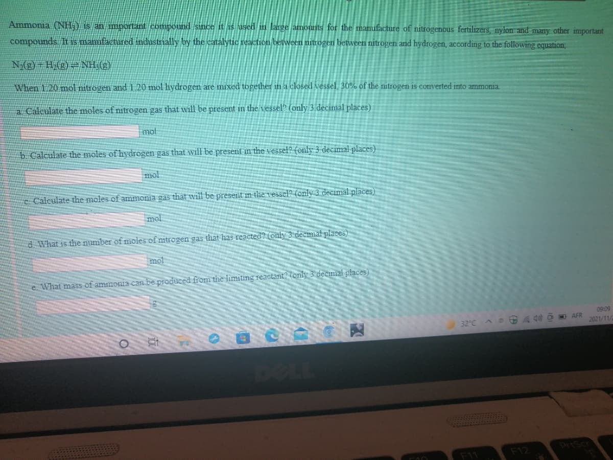 Ammonia (NH Y is an important compound since it is used in large amounts for the manufacture of nitrogenous fertilizers, nylon and many other important
compounds I is manufactured industrially by the catalytic reaction between nitrogen between nitrogen and hydrogen, according to the following equation;
N(g)-H(g)= NH (2)
When 1.20 mol nitrogen and i 20 mol hydrogen are mixed together in a closed vessel, 30% of the nitrogen is converted into ammonia.
a Calculate the moles of nitrogen gas that will be present in the vessel? (only 3 decimal places)
mot
5 Calculate the moles of hydrogen gas that will be present in the vessel? (only 3 decimal places)
mol
c Calculate the moles of ammonia gas that will be present in the vessel? (only 3 decimal places)
mol
d What is the number of moles of nitrogen gas that has reacted? (only 3 decmal places)
mol
e. What mass of ammonia can be produced from the limiting reactant? (only 3 decimal places)
09:09
2021/11/
32°C
AS 4 O D AFR
be
PriScr
F11
F12
