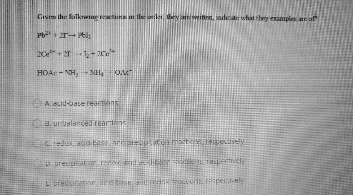 Given the following reactions in the order, they are written, ndicate what they examples are of?
Pb+ 21 Pbl,
2Ce + 21 -, - 2Ce*
HOAC + NH, - NH, + OAc
OA acid-base reactions
O B. unbalanced reactions
OC. redox, acid-base, and precipitation reactions, respectively
D. precipitation, redox, and acid-base reactions, respectively
E precipitation, acid-base, and redoxreactions, respectively
