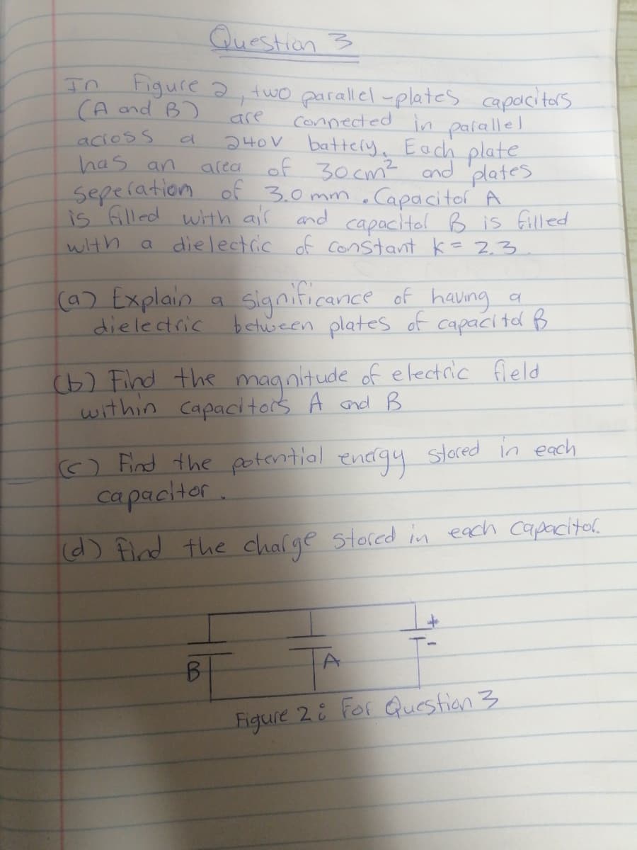 Question 3
Figure 2, two parallel -plates capacitars
connected in palallel
240V battery. Each plate
of 30cm? and plates
seperation of 3.0 mm , Capacitor A
is Glled with air and capacitol B is filled
a dielectric of Constant k= 23
In
(A and B)
are
acioss
has an
area
with
(a) Explain a
dielectric
Significance of having a
betuween plates of capacite B
(b) Find the magnitude of electric fleld
within Capacitors A nd B
o Find the potentiol encrgy slored in each
capacitor
(d) Flnd the chalge stored in each capacital
B.
Figure 2 For Question 3
100
