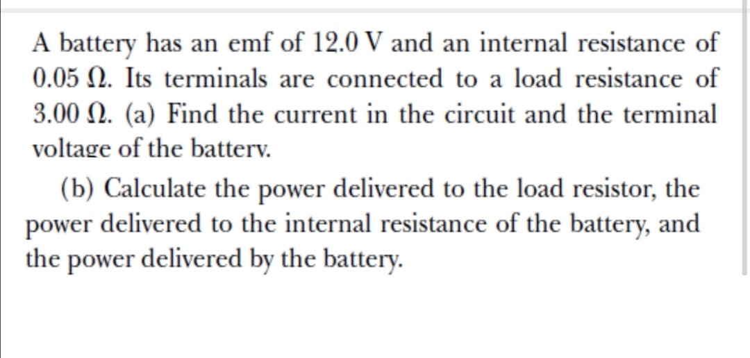 A battery has an emf of 12.0 V and an internal resistance of
0.05 N. Its terminals are connected to a load resistance of
3.00 N. (a) Find the current in the circuit and the terminal
voltage of the batterv.
(b) Calculate the power delivered to the load resistor, the
power delivered to the internal resistance of the battery, and
the power delivered by the battery.
