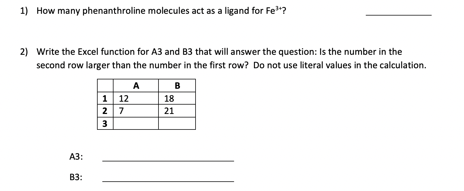 1) How many phenanthroline molecules act as a ligand for Fe3+?
2) Write the Excel function for A3 and B3 that will answer the question: Is the number in the
second row larger than the number in the first row? Do not use literal values in the calculation.
12
18
2
21
3
A3:
B3:
