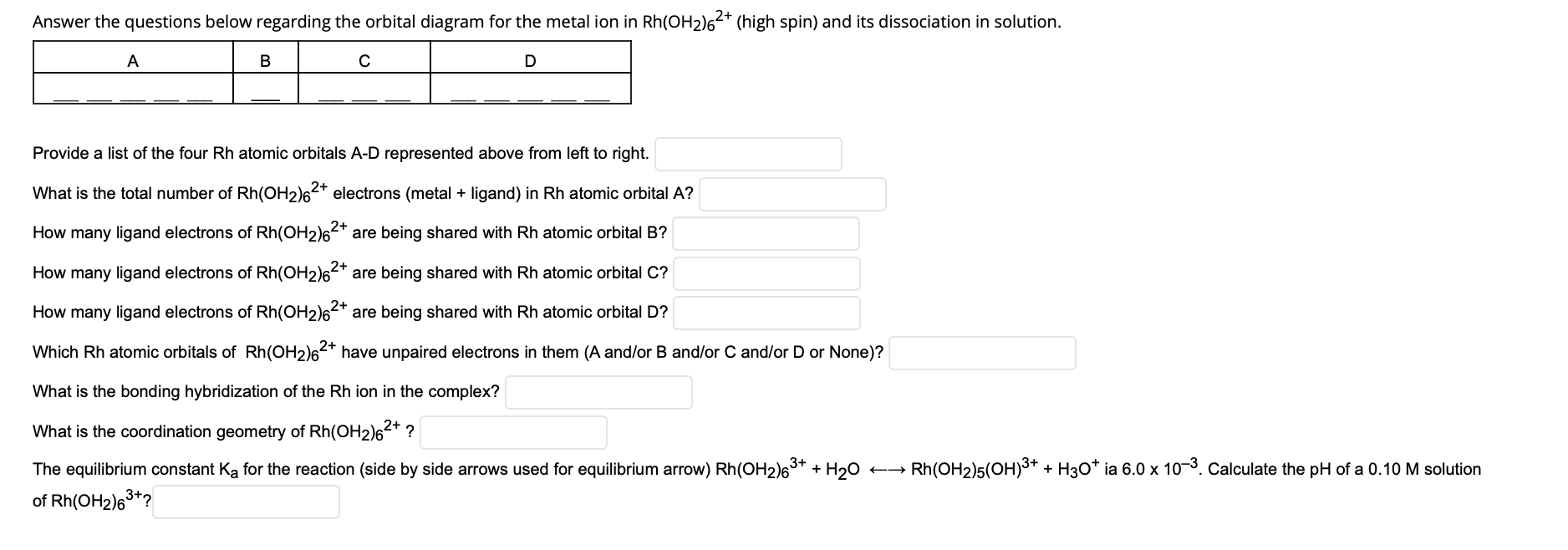 Answer the questions below regarding the orbital diagram for the metal ion in Rh(OH2)6²* (high spin) and its dissociation in solution.
A
Provide a list of the four Rh atomic orbitals A-D represented above from left to right.
What is the total number of Rh(OH2)62* electrons (metal + ligand) in Rh atomic orbital A?
How many ligand electrons of Rh(OH2)62* are being shared with Rh atomic orbital B?
How many ligand electrons of Rh(OH2)62* are being shared with Rh atomic orbital C?
How many ligand electrons of Rh(OH2)62* are being shared with Rh atomic orbital D?
Which Rh atomic orbitals of Rh(OH2)62* have unpaired electrons in them (A and/or B and/or C and/or D or None)?
What is the bonding hybridization of the Rh ion in the complex?
What is the coordination geometry of Rh(OH2)62* ?
The equilibrium constant Ka for the reaction (side by side arrows used for equilibrium arrow) Rh(OH2)6** + H20
Rh(OH2)5(OH)3+ + H3O* ia 6.0 x 10-3. Calculate the pH of a 0.10
solution
of Rh(OH2)63+?
