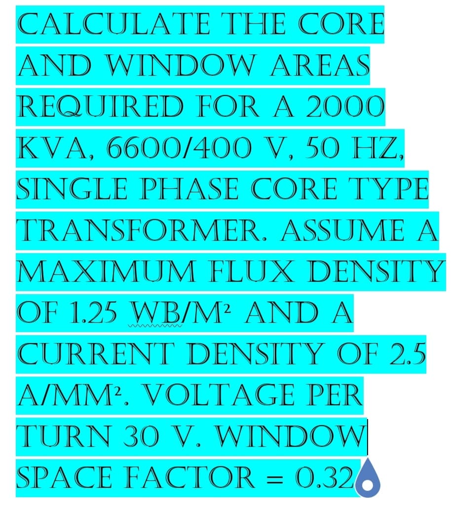 CALCULATE THE CORE
AND WINDOW AREAS
REQUIRED FOR A 2000
KVA, 6600/400 V, 50 HZ,
SINGLE PHASE CORE TYPE
TRANSFORMER. ASSUME A
MAXIMUM FLUX DENSITY
OF 1.25 WB/M² AND A
CURRENT DENSITY OF 2.5
A/MM². VOLTAGE PER
TURN 30 V. WINDOW
SPACE FACTOR = 0.326