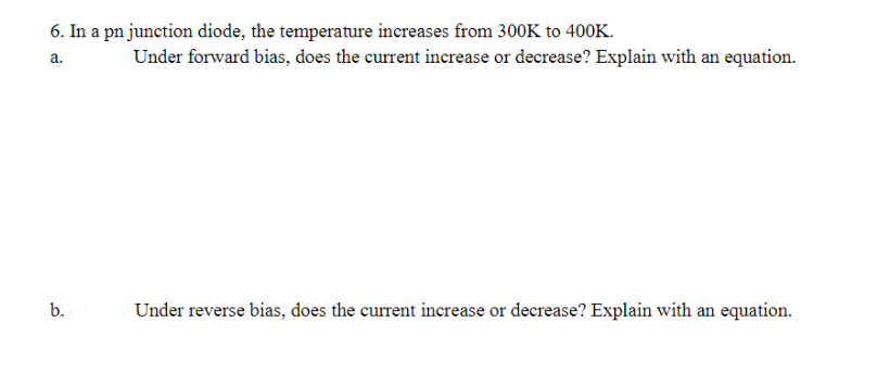 6. In a pn junction diode, the temperature increases from 300K to 400K.
a.
b.
Under forward bias, does the current increase or decrease? Explain with an equation.
Under reverse bias, does the current increase or decrease? Explain with an equation.