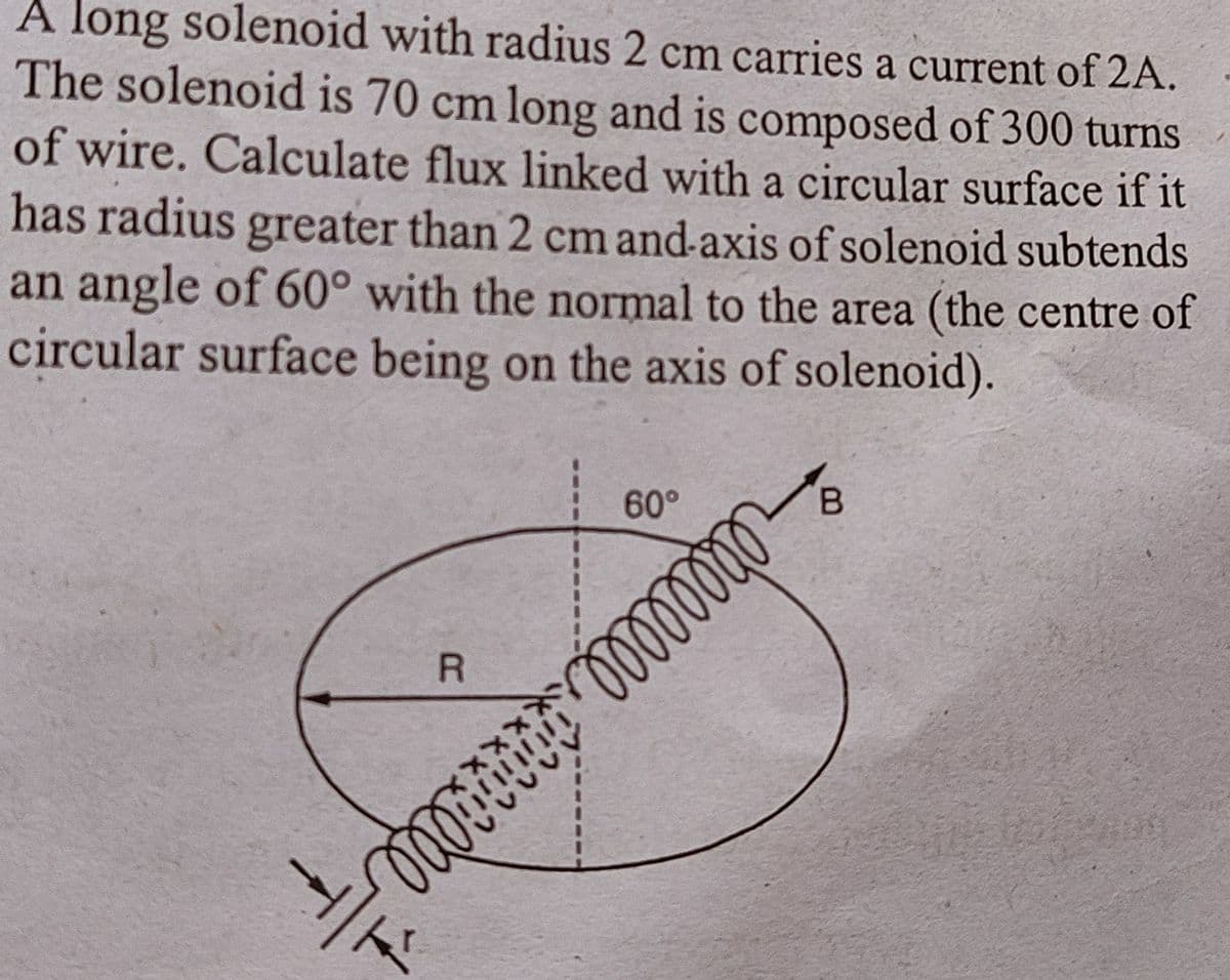 A long solenoid with radius 2 cm carries a current of 2A.
The solenoid is 70 cm long and is composed of 300 turns
of wire. Calculate flux linked with a circular surface if it
has radius greater than 2 cm and-axis of solenoid subtends
an angle of 60° with the normal to the area (the centre of
circular surface being on the axis of solenoid).
1
R
OQOT
T
*****
60°
00000000
