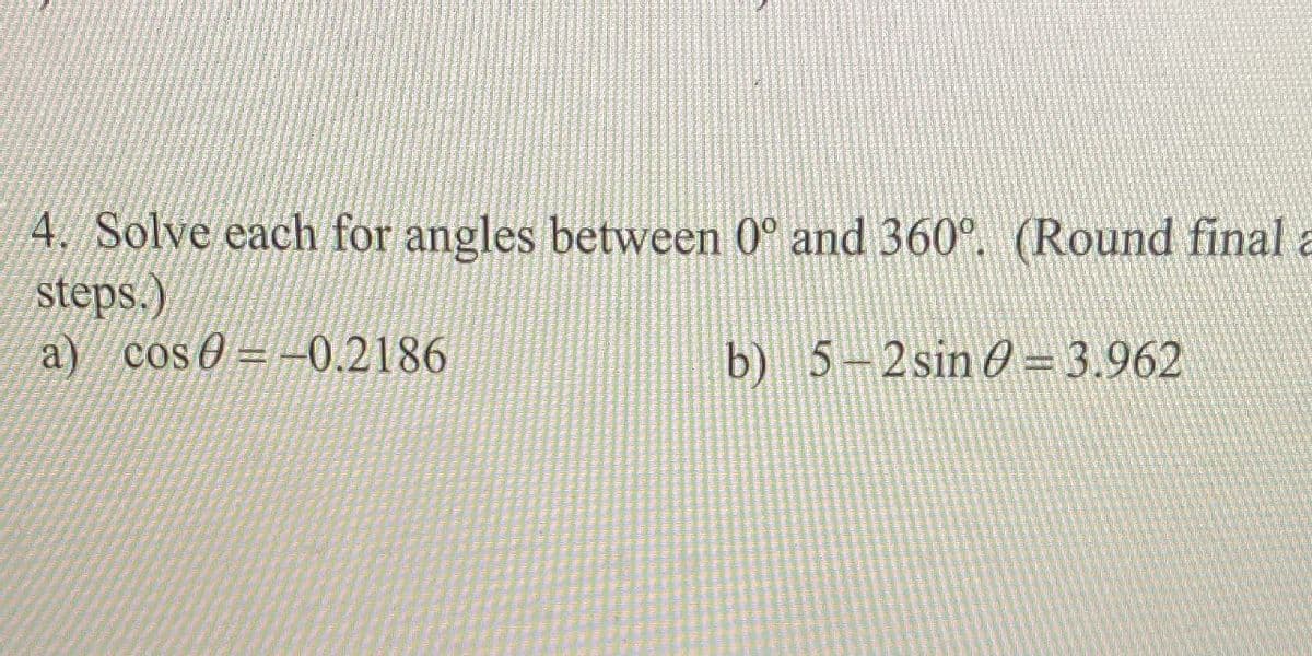 4. Solve each for angles between 0° and 360°. (Round final a
Steps.)
a) cos0= - 0.2186
b) 5-2sin O= 3.962
