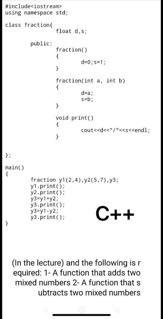 #include<iostream>
using namespace std;
class fraction{
float d,s;
public:
fraction()
{
d=0; s=1;
fraction(int a, int b)
{
d=%3;
s=b3;
}
void print()
{
cout<<d<<"/"<<s<<end1%3;
}
};
main()
{
fraction y1(2,4),y2(5,7).y3;
y1.print();
y2.print();
y3=y1+y2;
y3.print();
y3=y1-y2;
y3.print();
С++
}
(In the lecture) and the following is r
equired: 1- A function that adds two
mixed numbers 2- A function that s
ubtracts two mixed numbers
