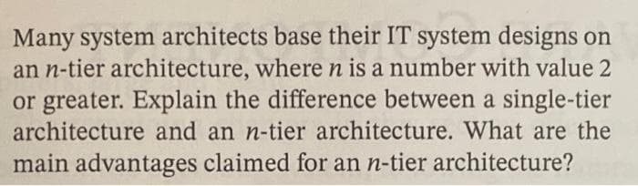 Many system architects base their IT system designs on
an n-tier architecture, where n is a number with value 2
or greater. Explain the difference between a single-tier
architecture and an n-tier architecture. What are the
main advantages claimed for an n-tier architecture?
