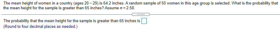 The mean height of women in a country (ages 20 - 29) is 64.2 inches. A random sample of 50 women in this age group is selected. What is the probability that
the mean height for the sample is greater than 65 inches? Assume o = 2.58.
.....
The probability that the mean height for the sample is greater than 65 inches is
(Round to four decimal places as needed.)
