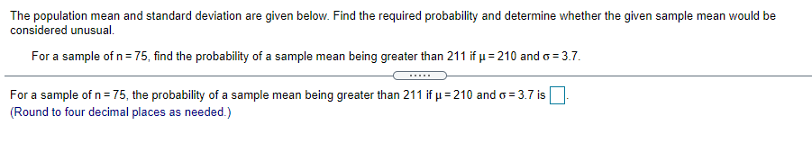 The population mean and standard deviation are given below. Find the required probability and determine whether the given sample mean would be
considered unusual.
For a sample of n= 75, find the probability of a sample mean being greater than 211 if µ = 210 and o= 3.7.
For a sample of n= 75, the probability of a sample mean being greater than 211 if µ = 210 and o = 3.7 is
(Round to four decimal places as needed.)
