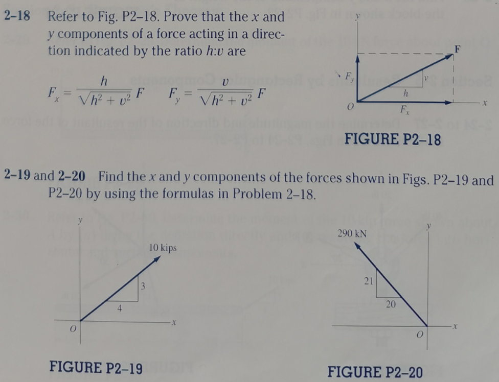 2-18
Refer to Fig. P2–18. Prove that the x and
y components of a force acting in a direc-
tion indicated by the ratio h:v are
F.
Vh + v?
F, = V + o F
F
h
F
FIGURE P2-18
2-19 and 2-20 Find the x and y components of the forces shown in Figs. P2–19 and
P2-20 by using the formulas in Problem 2-18.
290 kN
10 kips
21
20
4.
FIGURE P2–19
FIGURE P2-20
