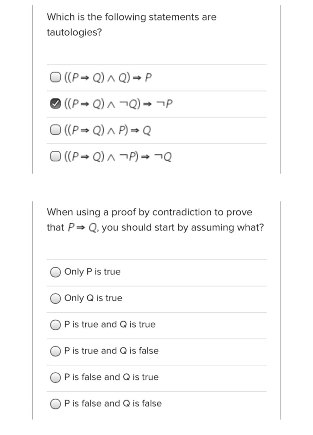 Which is the following statements are
tautologies?
O ((P→ Q) ^ Q) → P
O ((P→ Q) ^ ¬Q) → ¬P
O ((P→ Q) ^ P) → Q
O ((P Q) ^ ¬P) → ¬Q
When using a proof by contradiction to prove
that P= Q, you should start by assuming what?
Only P is true
Only Q is true
P is true and Q is true
P is true and Q is false
P is false and Q is true
P is false and Q is false
