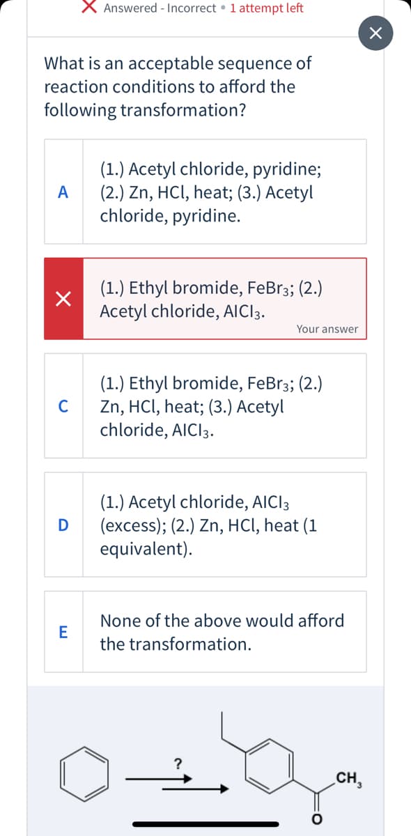 X Answered - Incorrect • 1 attempt left
What is an acceptable sequence of
reaction conditions to afford the
following transformation?
(1.) Acetyl chloride, pyridine;
(2.) Zn, HCl, heat; (3.) Acetyl
chloride, pyridine.
A
(1.) Ethyl bromide, FeBr3; (2.)
Acetyl chloride, AIC3.
Your answer
(1.) Ethyl bromide, FeBr3; (2.)
Zn, HCI, heat; (3.) Acetyl
chloride, AICI3.
C
(1.) Acetyl chloride, AICI3
(excess); (2.) Zn, HCI, heat (1
equivalent).
None of the above would afford
E
the transformation.
CH,
