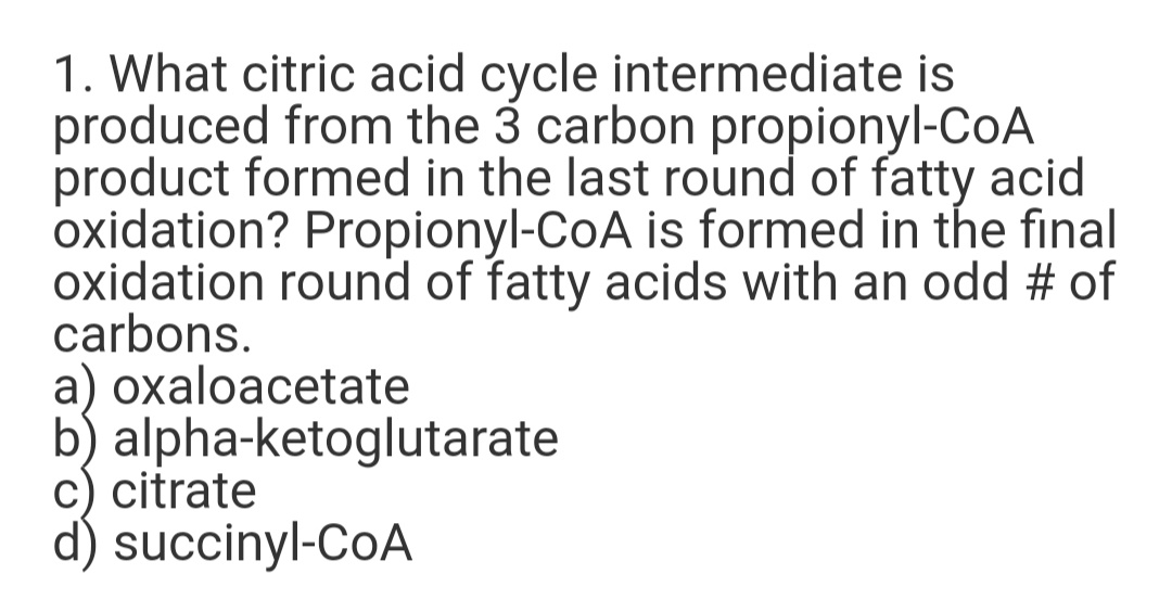 1. What citric acid cycle intermediate is
produced from the 3 carbon propionyl-CoA
product formed in the last round of fatty acid
oxidation? Propionyl-CoA is formed in the fınal
oxidation round of fatty acids with an odd # of
carbons.
a) oxaloacetate
b) alpha-ketoglutarate
c) citrate
d) succinyl-CoA
