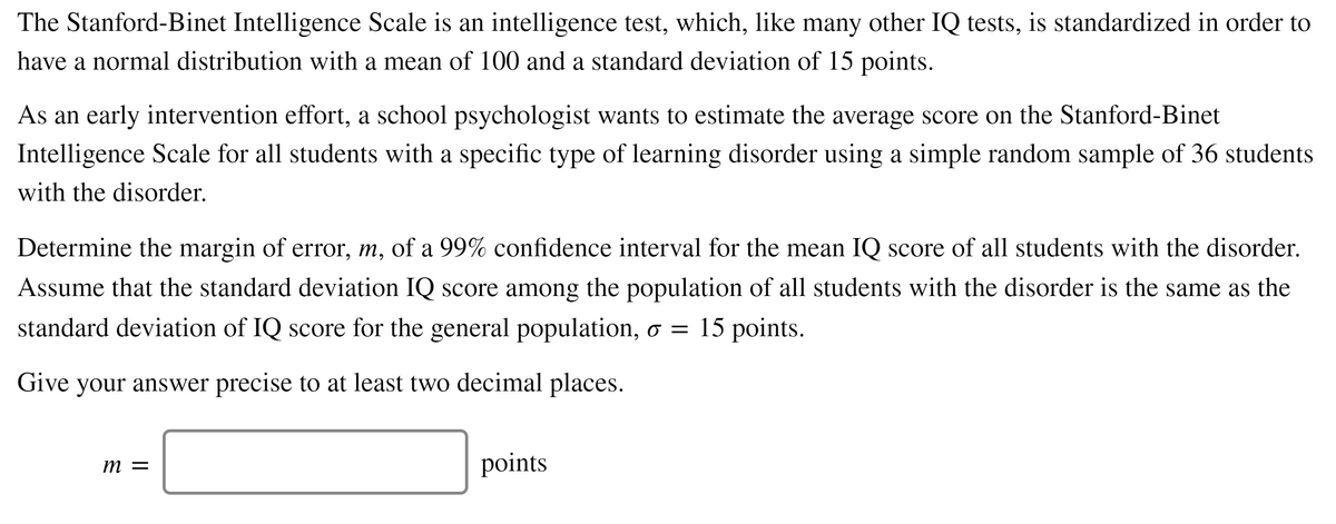 The Stanford-Binet Intelligence Scale is an intelligence test, which, like many other IQ tests, is standardized in order to
have a normal distribution with a mean of 100 and a standard deviation of 15 points.
As an early intervention effort, a school psychologist wants to estimate the average score on the Stanford-Binet
Intelligence Scale for all students with a specific type of learning disorder using a simple random sample of 36 students
with the disorder.
Determine the margin of error, m, of a 99% confidence interval for the mean IQ score of all students with the disorder.
Assume that the standard deviation IQ score among the population of all students with the disorder is the same as the
standard deviation of IQ score for the general population, o = 15 points.
Give your answer precise to at least two decimal places.
т —
points

